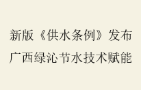 新版《供水条例》发布 广西绿沁节水以专业服务护航节水事业发展